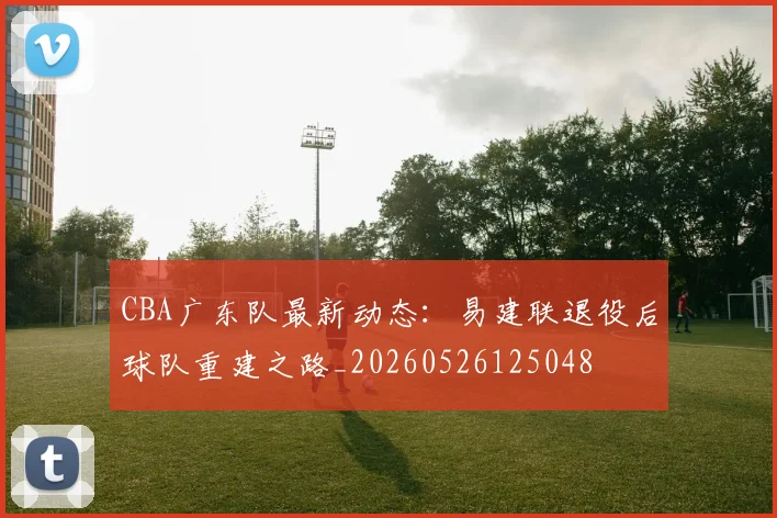 CBA广东队最新动态：易建联退役后球队重建之路_20260526125048