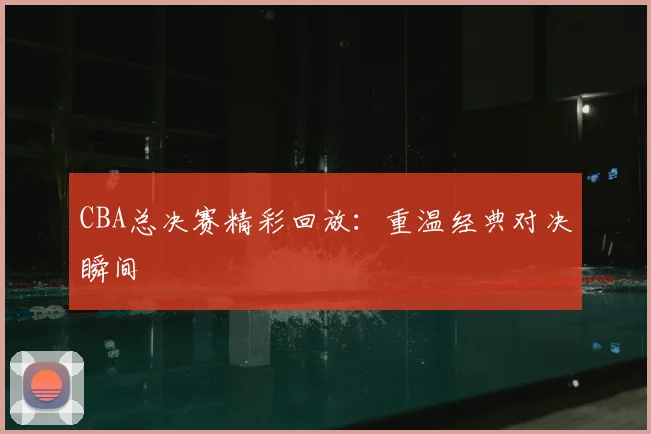 CBA总决赛精彩回放：重温经典对决瞬间