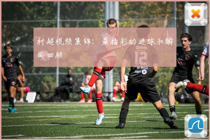 村超视频集锦：最精彩的进球和瞬间回顾