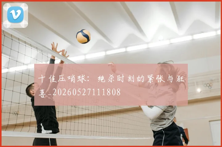 十佳压哨球:绝杀时刻的紧张与狂喜_20260527111808