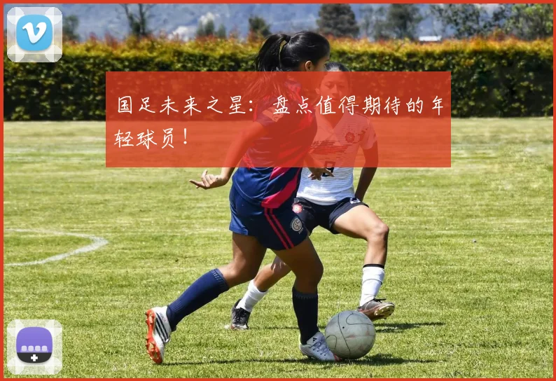 国足未来之星:盘点值得期待的年轻球员!