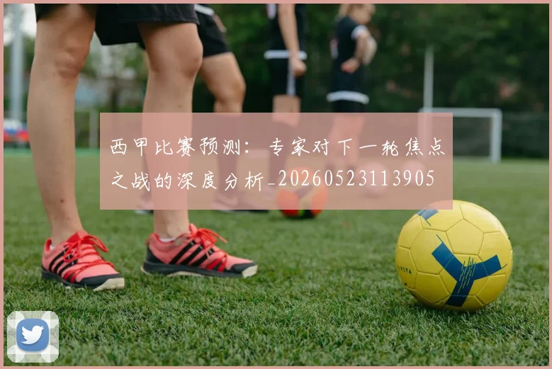 西甲比赛预测:专家对下一轮焦点之战的深度分析_20260523113905
