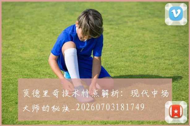 莫德里奇技术特点解析：现代中场大师的秘诀_20260703181749
