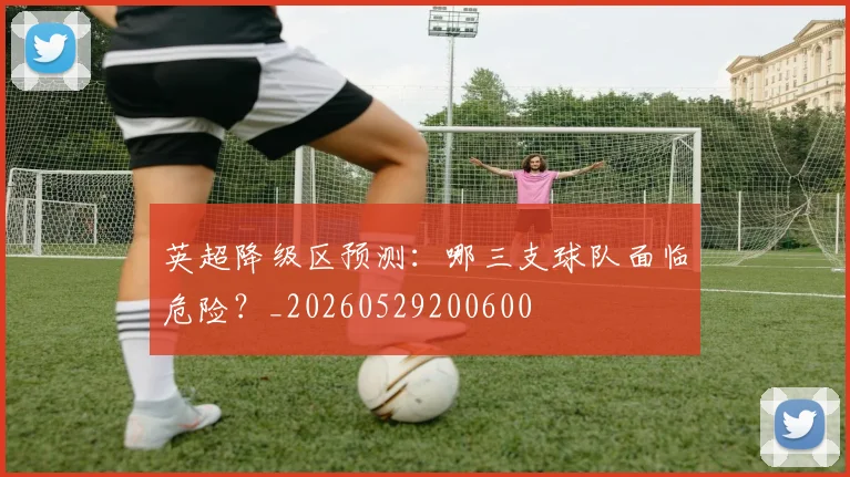 英超降级区预测：哪三支球队面临危险？_20260529200600