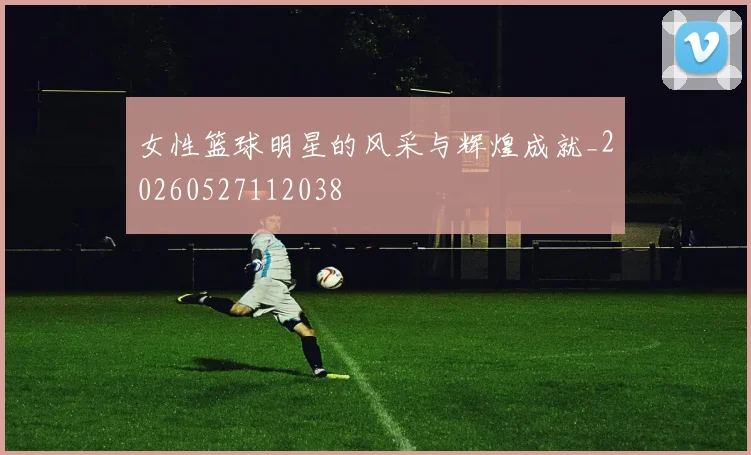 女性篮球明星的风采与辉煌成就_20260527112038