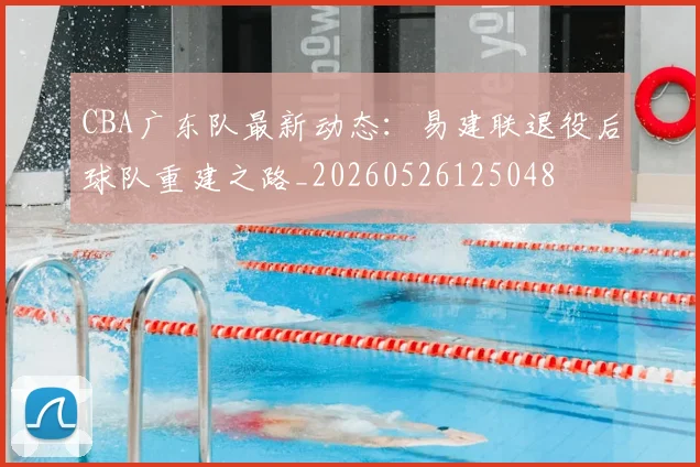 CBA广东队最新动态:易建联退役后球队重建之路_20260526125048