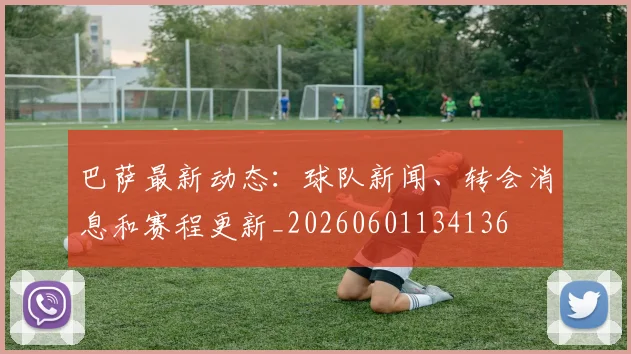巴萨最新动态：球队新闻、转会消息和赛程更新_20260601134136
