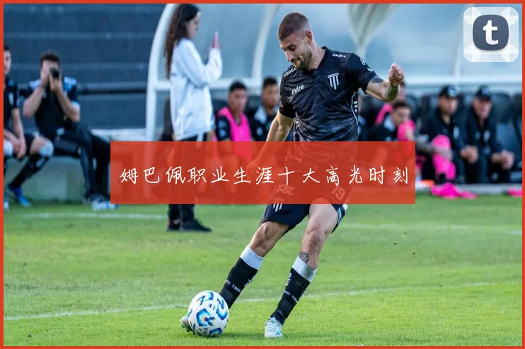 姆巴佩职业生涯十大高光时刻