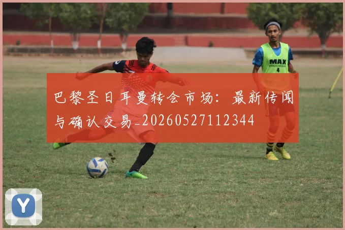 巴黎圣日耳曼转会市场：最新传闻与确认交易_20260527112344