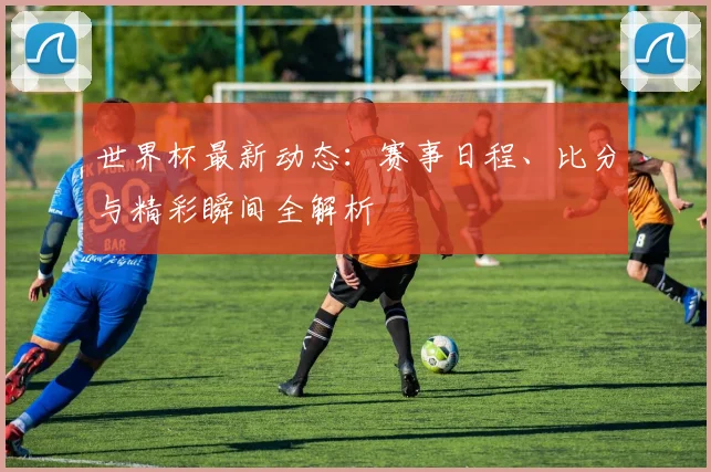 世界杯最新动态：赛事日程、比分与精彩瞬间全解析