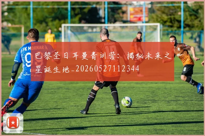 巴黎圣日耳曼青训营：揭秘未来之星诞生地_20260527112344