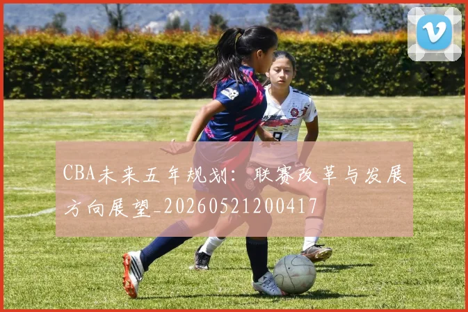 CBA未来五年规划：联赛改革与发展方向展望_20260521200417