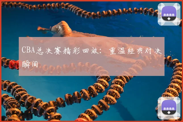 CBA总决赛精彩回放:重温经典对决瞬间