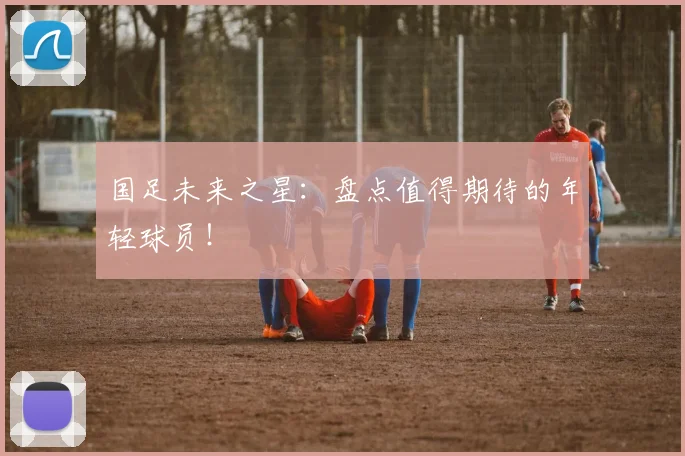 国足未来之星：盘点值得期待的年轻球员！