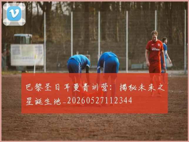 巴黎圣日耳曼青训营：揭秘未来之星诞生地_20260527112344